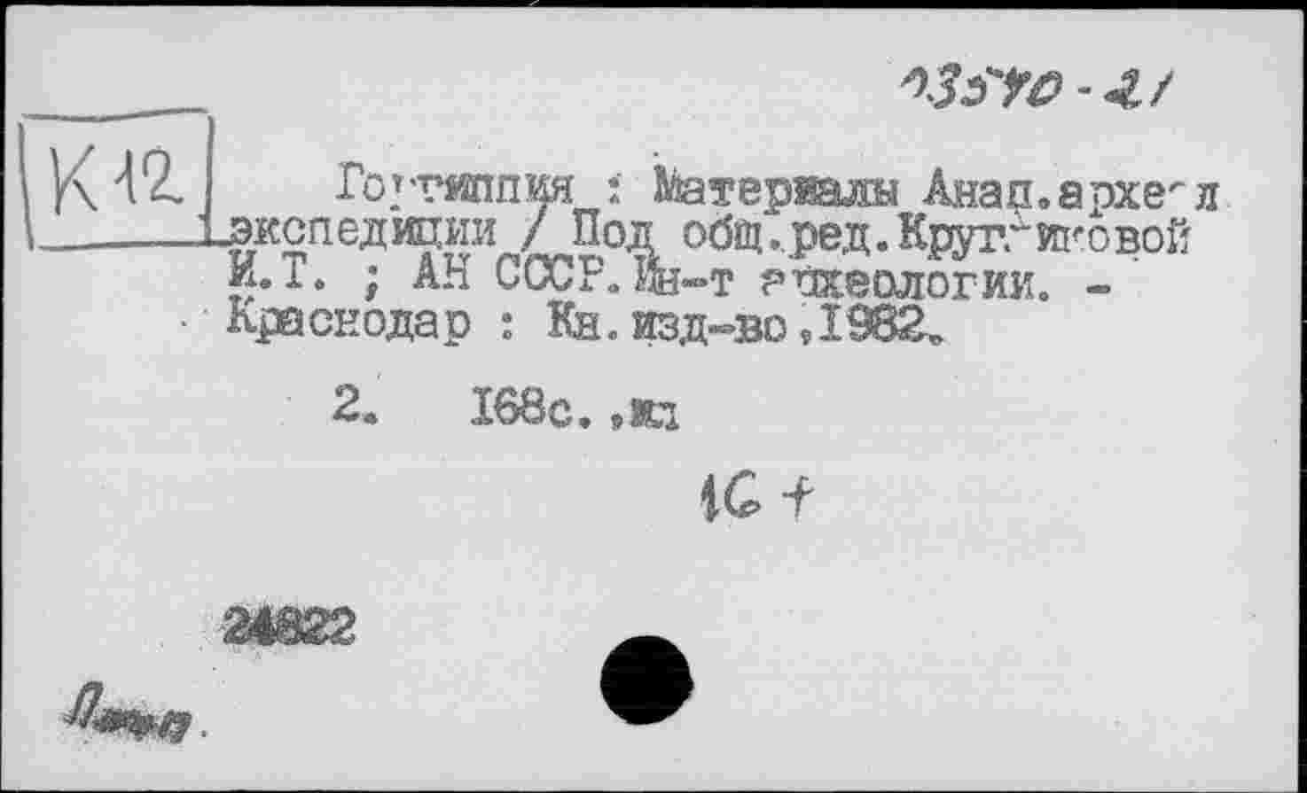 ﻿
Готтяшг
«экспедиции / ПОД I И.Т. ; АН СССР, ин-т археологии. Краснодар : Кн. изд-во ,1982.
'Ия : Матерщин Анап.архе^л Z-W 00fiî- ред. Круггиковой
2.	168с.
tG-f
Ш22